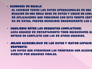• Economía de escala:
Al cambiar todos los datos operacionales de una
nización en una única base de datos y crear un conj
de aplicaciones que funcionan con esta fuente centr
da de datos, pueden reducirse enormemente los co
• Equilibrio entre los requisitos conflictivos:
Cada usuario de departamento tiene necesidades qu
entrar en conflicto con las de otros usuarios.
• Mejor accesibilidad de los datos y mayor capacida
respuesta:
Los datos que atraviesan las fronteras son accesib
directo por usuarios finales.
 