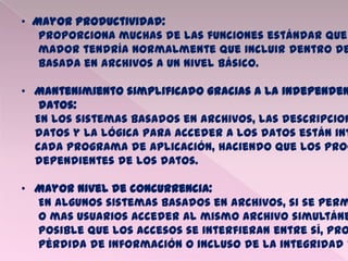 • Mayor productividad:
Proporciona muchas de las funciones estándar que
mador tendría normalmente que incluir dentro de
basada en archivos a un nivel básico.
• Mantenimiento simplificado gracias a la independen
datos:
En los sistemas basados en archivos, las descripcion
datos y la lógica para acceder a los datos están int
cada programa de aplicación, haciendo que los prog
dependientes de los datos.
• Mayor nivel de concurrencia:
En algunos sistemas basados en archivos, si se perm
o mas usuarios acceder al mismo archivo simultáne
posible que los accesos se interfieran entre sí, pro
pérdida de información o incluso de la integridad d
 