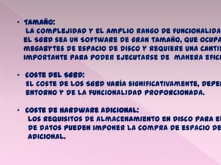 • Tamaño:
La complejidad y el amplio rango de funcionalidad
el SGBD sea un Software de gran tamaño, que ocupa
megabytes de espacio de disco y requiere una cantid
importante para poder ejecutarse de manera efici
• Coste del SGBD:
El coste de los SGBD varía significativamente, depen
entorno y de la funcionalidad proporcionada.
• Coste de Hardware adicional:
Los requisitos de almacenamiento en disco para el
de datos pueden imponer la compra de espacio de
adicional.
 