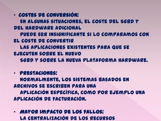 • Costes de conversión:
En algunas situaciones, el coste del SGBD y
del Hardware adicional
puede ser insignificante si lo comparamos con
el coste de convertir
las aplicaciones existentes para que se
ejecuten sobre el nuevo
SGBD y sobre la nueva plataforma Hardware.
• Prestaciones:
Normalmente, los sistemas basados en
archivos se escriben para una
aplicación específica, como por ejemplo una
aplicación de facturación.
• Mayor impacto de los fallos:
La centralización de los recursos
 