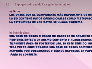 1.2. Explique cada uno de los siguientes términos:
a) Datos:
Los datos son el componente más importante de un
La BD contiene datos operacionales como metadato
La estructura de los datos se llama esquema.
b) Base de datos:
Una base de datos o banco de datos es un conjunto d
pertenecientes a un mismo contexto y almacenados
ticamente para su posterior uso. En este sentido, una
teca puede considerarse una base de datos compues
mayoría por documentos y textos impresos en pape
para su consulta.
 