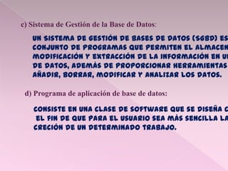 c) Sistema de Gestión de la Base de Datos:
Un Sistema de Gestión de Bases de Datos (SGBD) es
conjunto de programas que permiten el almacen
modificación y extracción de la información en un
de datos, además de proporcionar herramientas
añadir, borrar, modificar y analizar los datos.
d) Programa de aplicación de base de datos:
Consiste en una clase de software que se diseña c
el fin de que para el usuario sea más sencilla la
creción de un determinado trabajo.
 