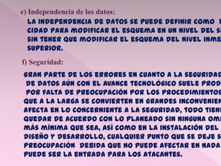 e) Independencia de los datos:
La independencia de datos se puede definir como l
cidad para modificar el esquema en un nivel del si
sin tener que modificar el esquema del nivel inme
superior.
f) Seguridad:
Gran parte de los errores en cuanto a la seguridad
de datos aún con el avance tecnológico suele produ
por falta de preocupación por los procedimientos
que a la larga se convierten en grandes inconvenien
afecta en lo concerniente a la seguridad, todo tiene
quedar de acuerdo con lo planeado sin ninguna omi
más mínima que sea, así como en la instalación del
diseño y desarrollo, cualquier punto que se deje s
preocupación debida que no puede afectar en nada
puede ser la entrada para los atacantes.
 
