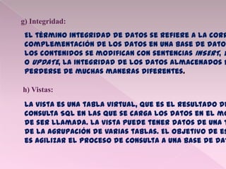 g) Integridad:
El término integridad de datos se refiere a la corr
complementación de los datos en una base de datos
los contenidos se modifican con sentencias INSERT, D
o UPDATE, la integridad de los datos almacenados p
perderse de muchas maneras diferentes.
h) Vistas:
La vista es una tabla virtual, que es el resultado de
consulta SQL en las que se carga los datos en el mo
de ser llamada. La vista puede tener datos de una t
de la agrupación de varias tablas. El objetivo de es
es agilizar el proceso de consulta a una base de dat
 