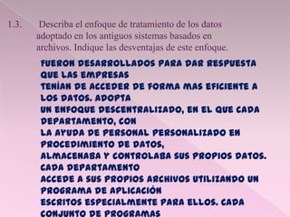 1.3. Describa el enfoque de tratamiento de los datos
adoptado en los antiguos sistemas basados en
archivos. Indique las desventajas de este enfoque.
Fueron desarrollados para dar respuesta
que las empresas
tenían de acceder de forma mas eficiente a
los datos. Adopta
un enfoque descentralizado, en el que cada
departamento, con
la ayuda de personal personalizado en
procedimiento de datos,
almacenaba y controlaba sus propios datos.
Cada departamento
accede a sus propios archivos utilizando un
programa de aplicación
escritos especialmente para ellos. Cada
 