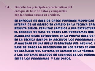 1.4. Describa las principales características del
enfoque de base de datos y compárelas
con la técnica basada en archivos.
En enfoque de base de datos podemos modificar
interna de un objeto en cambio en la técnica basa
resulta difícil realizar cambios a una estructura
el enfoque de base de datos los programas que s
almacena dicha estructura en la propia base de d
en la técnica basada en archivos los programas m
Almacenan en una nueva estructura del archivo. E
base de datos la descripción de los datos se cono
De catálogo del sistema en cambio en la técnica b
A los sistemas basados en archivos se los denomi
Entre los programas y los datos.
 