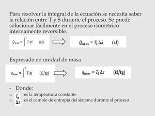 Para resolver la integral de la ecuación se necesita saber
la relación entre T y S durante el proceso. Se puede
solucionar fácilmente en el proceso isométrico
internamente reversible.
Expresado en unidad de masa
- Donde:
o es la temperatura constante
o es el cambio de entropía del sistema durante el proceso
 