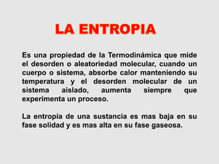 Es una propiedad de la Termodinámica que mide
el desorden o aleatoriedad molecular, cuando un
cuerpo o sistema, absorbe calor manteniendo su
temperatura y el desorden molecular de un
sistema aislado, aumenta siempre que
experimenta un proceso.
La entropía de una sustancia es mas baja en su
fase solidad y es mas alta en su fase gaseosa.
 