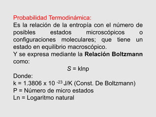 Probabilidad Termodinámica:
Es la relación de la entropía con el número de
posibles estados microscópicos o
configuraciones moleculares; que tiene un
estado en equilibrio macroscópico.
Y se expresa mediante la Relación Boltzmann
como:
S = klnp
Donde:
k = 1.3806 x 10 -23 J/K (Const. De Boltzmann)
P = Número de micro estados
Ln = Logaritmo natural
 
