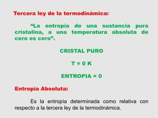 Tercera ley de la termodinámica:
“La entropía de una sustancia pura
cristalina, a una temperatura absoluta de
cero es cero”.
CRISTAL PURO
T = 0 K
ENTROPIA = 0
Entropía Absoluta:
Es la entropía determinada como relativa con
respecto a la tercera ley de la termodinámica.
 