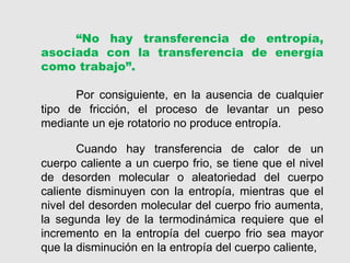 Cuando hay transferencia de calor de un
cuerpo caliente a un cuerpo frio, se tiene que el nivel
de desorden molecular o aleatoriedad del cuerpo
caliente disminuyen con la entropía, mientras que el
nivel del desorden molecular del cuerpo frio aumenta,
la segunda ley de la termodinámica requiere que el
incremento en la entropía del cuerpo frio sea mayor
que la disminución en la entropía del cuerpo caliente,
“No hay transferencia de entropía,
asociada con la transferencia de energía
como trabajo”.
Por consiguiente, en la ausencia de cualquier
tipo de fricción, el proceso de levantar un peso
mediante un eje rotatorio no produce entropía.
 