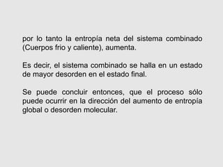 por lo tanto la entropía neta del sistema combinado
(Cuerpos frio y caliente), aumenta.
Es decir, el sistema combinado se halla en un estado
de mayor desorden en el estado final.
Se puede concluir entonces, que el proceso sólo
puede ocurrir en la dirección del aumento de entropía
global o desorden molecular.
 