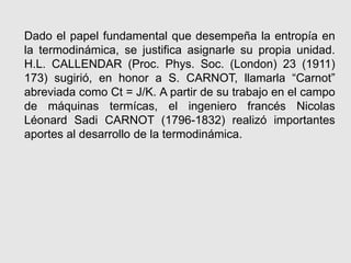 Dado el papel fundamental que desempeña la entropía en
la termodinámica, se justifica asignarle su propia unidad.
H.L. CALLENDAR (Proc. Phys. Soc. (London) 23 (1911)
173) sugirió, en honor a S. CARNOT, llamarla “Carnot”
abreviada como Ct = J/K. A partir de su trabajo en el campo
de máquinas termícas, el ingeniero francés Nicolas
Léonard Sadi CARNOT (1796-1832) realizó importantes
aportes al desarrollo de la termodinámica.
 