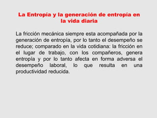 La Entropía y la generación de entropía en
la vida diaria
La fricción mecánica siempre esta acompañada por la
generación de entropía, por lo tanto el desempeño se
reduce; comparado en la vida cotidiana: la fricción en
el lugar de trabajo, con los compañeros, genera
entropía y por lo tanto afecta en forma adversa el
desempeño laboral, lo que resulta en una
productividad reducida.
 