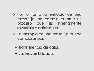 Por lo tanto la entropía de una
masa fija, no cambia durante un
proceso que es internamente
reversible y adiabático
 La entropía de una masa fija puede
cambiarse por:
 Transferencia de calor.
 Las irreversibilidades.
 