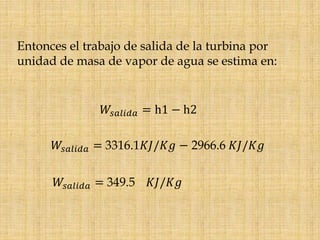 Entonces el trabajo de salida de la turbina por
unidad de masa de vapor de agua se estima en:
𝑊𝑠𝑎𝑙𝑖𝑑𝑎 = h1 − h2
𝑊𝑠𝑎𝑙𝑖𝑑𝑎 = 3316.1𝐾𝐽/𝐾𝑔 − 2966.6 𝐾𝐽/𝐾𝑔
𝑊𝑠𝑎𝑙𝑖𝑑𝑎 = 349.5 𝐾𝐽/𝐾𝑔
 