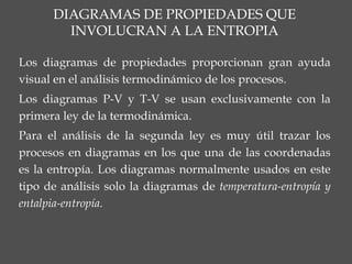 Los diagramas de propiedades proporcionan gran ayuda
visual en el análisis termodinámico de los procesos.
Los diagramas P-V y T-V se usan exclusivamente con la
primera ley de la termodinámica.
Para el análisis de la segunda ley es muy útil trazar los
procesos en diagramas en los que una de las coordenadas
es la entropía. Los diagramas normalmente usados en este
tipo de análisis solo la diagramas de temperatura-entropía y
entalpia-entropía.
 
