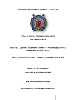 UNIVERSIDAD MICHOACANA DE SAN NICOLAS DE HIDALGO
FACULTAD DE CIENCIAS MÉDICAS Y BIOLOGICAS
DEPRESION; LA SOMBRA QUE OPACA LA VIDA
PSIQUIATRICO DR. JOSE TORRES
PROYECTO DE INVESTIGACION DE LA MATERIA DE EPIDEMIOLOGIA
RODRIGO GAONA HERNANDEZ
4 AÑO. SEC 02. MATRICULA 0926520G
DRA. MARTHA MENDOZA VELASCO
MORELIA MICH; A VIERNES 14 DE JUNIO DE 2013.
UNIVERSIDAD MICHOACANA DE SAN NICOLAS DE HIDALGO
FACULTAD DE CIENCIAS MÉDICAS Y BIOLOGICAS
“DR. IGNACIO CHAVEZ”
DEPRESION; LA SOMBRA QUE OPACA LA VIDA DE LOS PACIENTES DEL
PSIQUIATRICO DR. JOSE TORRES....
PROYECTO DE INVESTIGACION DE LA MATERIA DE EPIDEMIOLOGIA
RODRIGO GAONA HERNANDEZ
4 AÑO. SEC 02. MATRICULA 0926520G
DRA. MARTHA MENDOZA VELASCO
MORELIA MICH; A VIERNES 14 DE JUNIO DE 2013.
1
UNIVERSIDAD MICHOACANA DE SAN NICOLAS DE HIDALGO
PACIENTES DEL HOSPITAL
PROYECTO DE INVESTIGACION DE LA MATERIA DE EPIDEMIOLOGIA MÉDICA.
 