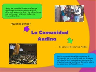 Somos una comunidad de cuatro países que
decidimos unirnos voluntariamente con el
objetivode alcanzar un desarrollo más acelerado,
más equilibrado y autónomo, mediantela
integración andina,




      ¿Quiénes Somos?



                             .




                                                   -     El Consejo Consultivo Andino



                                                       institución consultiva delSistema Andino de
                                                       Integración, que está conformada por delegados
                                                       del más alto nivel, elegidosdirectamente por las
                                                       organizaciones representativas del sector laboral
                                                       de cada uno de los PaísesMiembros
 