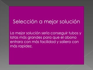 Selección a mejor solución
La mejor solución sería conseguir tubos y
latas más grandes para que el abono
entrara con más facilidad y saliera con
más rapidez.
 