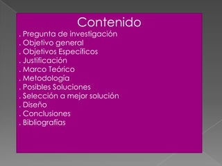 Contenido
. Pregunta de investigación
. Objetivo general
. Objetivos Específicos
. Justificación
. Marco Teórico
. Metodología
. Posibles Soluciones
. Selección a mejor solución
. Diseño
. Conclusiones
. Bibliografías
 