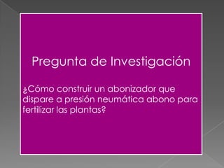 Pregunta de Investigación
¿Cómo construir un abonizador que
dispare a presión neumática abono para
fertilizar las plantas?
 