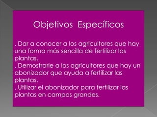 Objetivos Específicos
. Dar a conocer a los agricultores que hay
una forma más sencilla de fertilizar las
plantas.
. Demostrarle a los agricultores que hay un
abonizador que ayuda a fertilizar las
plantas.
. Utilizar el abonizador para fertilizar las
plantas en campos grandes.
 