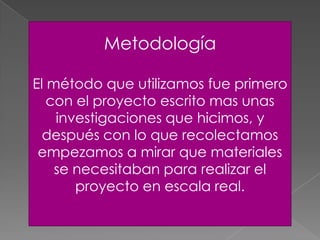 Metodología
El método que utilizamos fue primero
con el proyecto escrito mas unas
investigaciones que hicimos, y
después con lo que recolectamos
empezamos a mirar que materiales
se necesitaban para realizar el
proyecto en escala real.
 