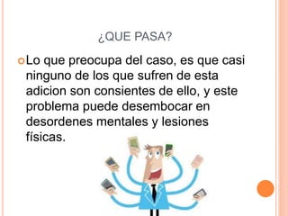¿QUE PASA?
Lo que preocupa del caso, es que casi
ninguno de los que sufren de esta
adicion son consientes de ello, y este
problema puede desembocar en
desordenes mentales y lesiones
físicas.
 