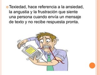 Texiedad, hace referencia a la ansiedad,
la angustia y la frustración que siente
una persona cuando envía un mensaje
de texto y no recibe respuesta pronta.
 