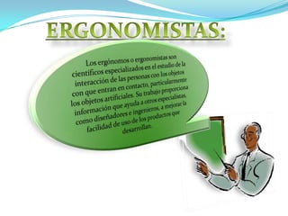 ERGONOMISTAS: Los ergónomos o ergonomistas son científicos especializados en el estudio de la interacción de las personas con los objetos con que entran en contacto, particularmente los objetos artificiales. Su trabajo proporciona información que ayuda a otros especialistas, como diseñadores e ingenieros, a mejorar la facilidad de uso de los productos que desarrollan.