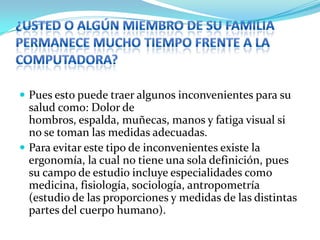 ¿Usted o algún miembro de su familia permanece mucho tiempo frente a la computadora?Pues esto puede traer algunos inconvenientes para su salud como: Dolor de hombros, espalda, muñecas, manos y fatiga visual si no se toman las medidas adecuadas. Para evitar este tipo de inconvenientes existe la ergonomía, la cual no tiene una sola definición, pues su campo de estudio incluye especialidades como medicina, fisiología, sociología, antropometría (estudio de las proporciones y medidas de las distintas partes del cuerpo humano).