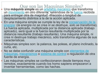 Que son las Maquinas Simples?
 Una máquina simple es un artefacto mecánico que transforma
un movimiento en otro diferente, valiéndose de la fuerza recibida
para entregar otra de magnitud, dirección o longitud de
desplazamiento distintos a la de la acción aplicada.
 En una máquina simple se cumple la ley de la conservación de la
energía: (la energía no se crea ni se destruye, solo se transforma).
La fuerza aplicada, multiplicada por la distancia aplicada (trabajo
aplicado), será igual a la fuerza resultante multiplicada por la
distancia resultante (trabajo resultante). Una máquina simple, ni
crea ni destruye trabajo mecánico, sólo transforma algunas de sus
características.
 Máquinas simples son: la palanca, las poleas, el plano inclinado, la
cuña, etc.
 No se debe confundir una máquina simple con elementos de
máquinas, mecanismos o sistema de control o regulación de otra
fuente de energía.
 Las máquinas simples se confeccionaron desde tiempos muy
remotos, exactamente cuando los homo sapiens empezaron a
inventar herramientas, como las hachas.
 