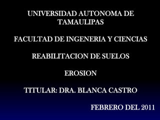 UNIVERSIDAD AUTONOMA DE TAMAULIPAS FACULTAD DE INGENERIA Y CIENCIAS REABILITACION DE SUELOS  EROSION  TITULAR: DRA. BLANCA CASTRO  FEBRERO DEL 2011 