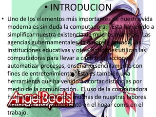 • INTRODUCION
• Uno de los elementos más importantes de nuestra vida
moderna es sin duda la computadora. Esta ha venido a
simplificar nuestra existencia de muchas maneras. Las
agencias gubernamentales, la empresa privada, las
instituciones educativas y otras entidades utilizan las
computadoras para llevar a cabo transacciones,
automatizar procesos, enseñar o sencillamente con
fines de entretenimiento. Esta es también una
herramienta que ha venido a acortar distancias por
medio de la comunicación. El uso de la computadora
ha mejorado y agilizado muchas de nuestras labores
diarias que realizamos tanto en el hogar como en el
trabajo.

 