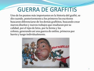 GUERRA DE GRAFFITISUno de los puntos más importantes en la historia del grafiti, se dio cuando, posteriormente a los primeros los escritores buscaron diferenciarse de los demás grafititos, buscando crear nuevos diseños y nuevos trabajos que resaltaran por su calidad, por el tipo de letra, por la forma y los colores, generando así una guerra de estilos, primeros por barrio y luego individualmente. 7