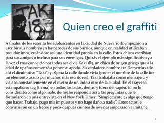 Quien creo el graffitiA finales de los sesenta los adolescentes en la ciudad de Nueva York empezaron a escribir sus nombres en las paredes de sus barrios, aunque en realidad utilizaban pseudónimos, creándose así una identidad propia en la calle. Estos chicos escribían para sus amigos o incluso para sus enemigos. Quizás el ejemplo más significativo y a la vez el más conocido por todos sea el de Kaki 183, un chico de origen griego que a la edad de 17 años comenzó a poner su apodo. Su verdadero nombre era Demetrius (de ahí el diminutivo “Taki”) y 183 era la calle donde vivía (poner el nombre de la calle fue un elemento usado por muchos más escritores). Taki trabajaba como mensajero y viajaba constantemente en el metro de un lado a otro de la ciudad. En el trayecto estampaba su tag (firma) en todos los lados, dentro y fuera del vagón. El no lo consideraba como algo malo, de hecho respondía así a las preguntas que le formularon en una entrevista en el New York Times: “Simplemente es algo que tengo que hacer. Trabajo, pago mis impuestos y no hago daño a nadie”. Estos actos le convirtieron en un héroe y poco después cientos de jóvenes empezaron a imitarle.1