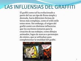 LAS INFLUENSIAS DEL GRAFFITIEl grafiti como tal ha evolucionado a partir del tac un tipo de firma simple y desnuda, hacia diferentes formas de letras más complejas, como el wild estile entre otros. Sin embargo, el origen del grafiti contó con distintas influencias que los escritores tomaron para la creación de sus trabajos, como dibujos animados, logos de marcas o personajes de cómics, que se utilizaban para complementar la totalidad del grafiti.5