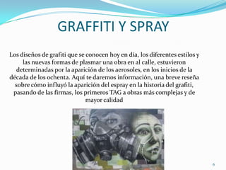 GRAFFITI Y SPRAYLos diseños de grafiti que se conocen hoy en día, los diferentes estilos y las nuevas formas de plasmar una obra en al calle, estuvieron determinadas por la aparición de los aerosoles, en los inicios de la década de los ochenta. Aquí te daremos información, una breve reseña sobre cómo influyó la aparición del espray en la historia del grafiti, pasando de las firmas, los primeros TAG a obras más complejas y de mayor calidad6