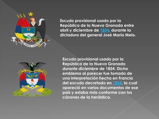 Escudo provisional usado por la República de la Nueva Granada entre abril y diciembre de 1854, durante la dictadura del general José María Melo.Escudo provisional usado por la República de la Nueva Granada durante diciembre de 1854. Dicho emblema al parecer fue tomado de una interpretación hecha en Francia del escudo decretado en 1834, la cual apareció en varios documentos de ese país y estaba más conforme con los cánones de la heráldica.
