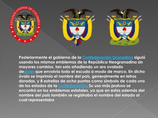 Posteriormente el gobierno de la Confederación Granadina siguió usando los mismos emblemas de la República Neogranadina sin mayores cambios, tan solo añadiendo un aro ovalado degules que envolvía todo el escudo a modo de marco. En dicho óvalo se imprimía el nombre del país, generalmente en letras doradas, y 8 estrellas de ocho puntas como símbolo de cada uno de los estados de la confederación. Su uso más profuso se encontró en los emblemas estatales, ya que en estos además del nombre del país también se registraba el nombre del estado al cual representaba