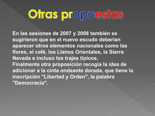 OtraspropuestasEn las sesiones de 2007 y 2008 también se sugirieron que en el nuevo escudo deberían aparecer otros elementos nacionales como las flores, el café, los Llanos Orientales, la Sierra Nevada e incluso los trajes típicos.Finalmente otra proposición recogía la idea de adicionar a la cinta ondeante dorada, que tiene la inscripción "Libertad y Orden", la palabra "Democracia".