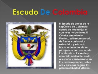 EscudoDe ColombiaEl Escudo de armas de la República de Colombia consta de tres franjas o cuarteles horizontales. El Cóndor simboliza la libertad, está representado de frente, con las alas extendidas y mirando hacia la derecha; de su pico pende una corona de laureles de color verde y una cinta ondeante; asida al escudo y entrelazada en la corona aparecen, sobre oro y en letras negras, las palabras Libertad yOrden.