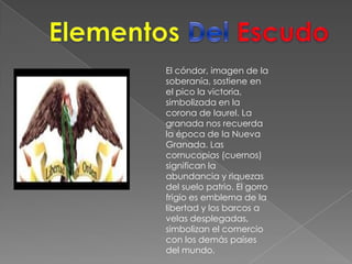 Elementos Del EscudoEl cóndor, imagen de la soberanía, sostiene en el pico la victoria, simbolizada en la corona de laurel. La granada nos recuerda la época de la Nueva Granada. Las cornucopias (cuernos) significan la abundancia y riquezas del suelo patrio. El gorro frigio es emblema de la libertad y los barcos a velas desplegadas, simbolizan el comercio con los demás países del mundo.