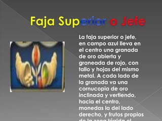 FajaSuperior o JefeLa faja superior o jefe, en campo azul lleva en el centro una granada de oro abierta y graneada de rojo, con tallo y hojas del mismo metal. A cada lado de la granada va una cornucopia de oro inclinada y vertiendo, hacia el centro, monedas la del lado derecho, y frutos propios de la zona tórrida el izquierdo. 