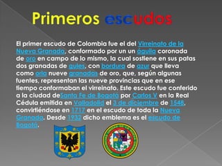 PrimerosescudosEl primer escudo de Colombia fue el del Virreinato de la Nueva Granada, conformado por un un águila coronada de oro en campo de lo mismo, la cual sostiene en sus patas dos granadas de gules, con bordura de azur que lleva como orla nueve granadas de oro, que, según algunas fuentes, representan las nueve provincias que en ese tiempo conformaban el virreinato. Este escudo fue conferido a la ciudad deSanta Fe de Bogotá por Carlos V en la Real Cédula emitida en Valladolid el 3 de diciembre de 1548, convirtiéndose en 1717 en el escudo de toda la Nueva Granada. Desde 1932 dicho emblema es el escudo de Bogotá.