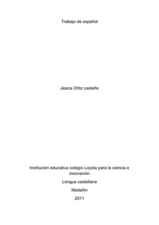 Trabajo de español




                Jesica Ortiz castaño




Institución educativa colegio Loyola para la ciencia e
                      innovación
                 Lengua castellana
                      Medellín
                        2011
 