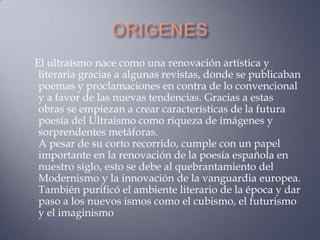 El ultraísmo nace como una renovación artística y
 literaria gracias a algunas revistas, donde se publicaban
 poemas y proclamaciones en contra de lo convencional
 y a favor de las nuevas tendencias. Gracias a estas
 obras se empiezan a crear características de la futura
 poesía del Ultraísmo como riqueza de imágenes y
 sorprendentes metáforas.
 A pesar de su corto recorrido, cumple con un papel
 importante en la renovación de la poesía española en
 nuestro siglo, esto se debe al quebrantamiento del
 Modernismo y la innovación de la vanguardia europea.
 También purificó el ambiente literario de la época y dar
 paso a los nuevos ismos como el cubismo, el futurismo
 y el imaginismo
 