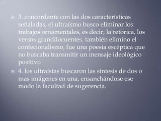    3. concordante con las dos características
    señaladas, el ultraísmo busco eliminar los
    trabajos ornamentales, es decir, la retorica, los
    versos grandilocuentes. también elimino el
    confecionalismo, fue una poesía escéptica que
    no buscaba transmitir un mensaje ideológico
    positivo
   4. los ultraístas buscaron las síntesis de dos o
    mas imágenes en una, ensanchándose ese
    modo la facultad de sugerencia.
 