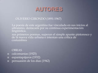 OLIVERIO GIRONDO (1891-1967)

    La poesía de este argentino fue vinculada en sus inicios al
    ultraísmo, destacada por su continua experimentación
    lingüística.
    sus primeros poemas, superan el simple apunte pintoresco y
    de la nueva vida urbana e intentan una critica de
    costumbres


    OBRAS
   calcomanías (1925)
   espantapájaros (1932)
   persuasión de los días (1942)
 